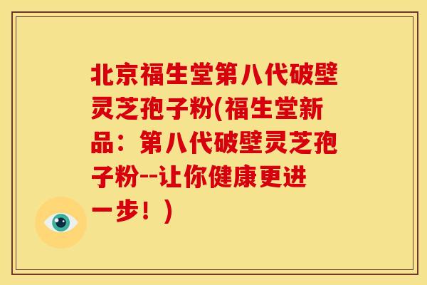 北京福生堂第八代破壁灵芝孢子粉(福生堂新品：第八代破壁灵芝孢子粉--让你健康更进一步！)