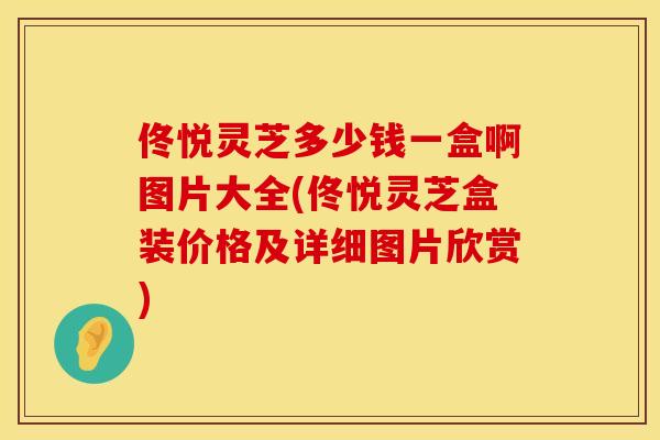 佟悦灵芝多少钱一盒啊图片大全(佟悦灵芝盒装价格及详细图片欣赏)