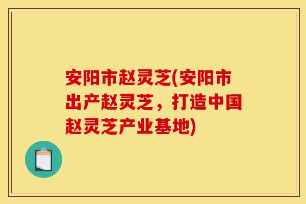 安阳市赵灵芝(安阳市出产赵灵芝，打造中国赵灵芝产业基地)