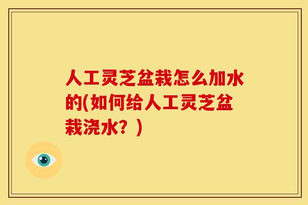 人工灵芝盆栽怎么加水的(如何给人工灵芝盆栽浇水？)