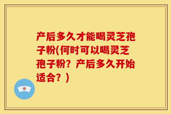 产后多久才能喝灵芝孢子粉(何时可以喝灵芝孢子粉？产后多久开始适合？)