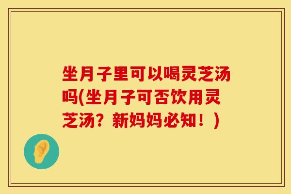 坐月子里可以喝灵芝汤吗(坐月子可否饮用灵芝汤？新妈妈必知！)