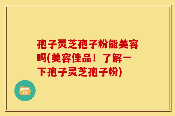 孢子灵芝孢子粉能美容吗(美容佳品！了解一下孢子灵芝孢子粉)