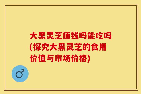 大黑灵芝值钱吗能吃吗(探究大黑灵芝的食用价值与市场价格)