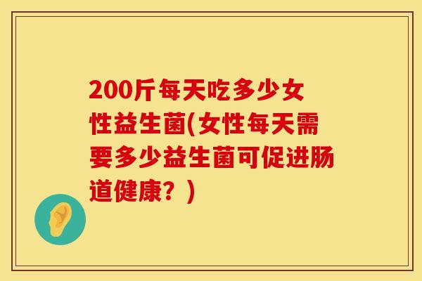 200斤每天吃多少女性益生菌(女性每天需要多少益生菌可促进肠道健康？)