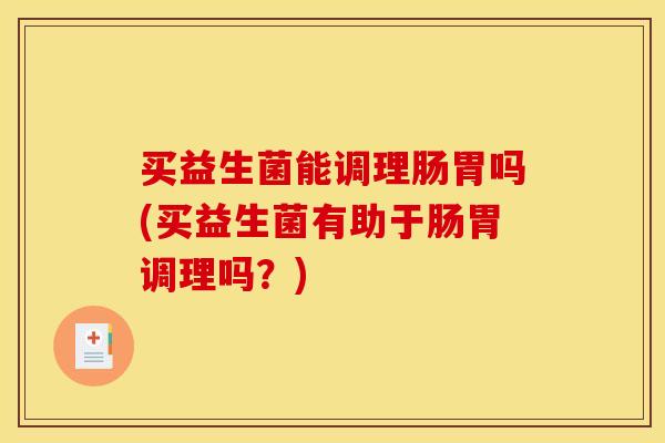 买益生菌能调理肠胃吗(买益生菌有助于肠胃调理吗？)