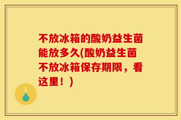 不放冰箱的酸奶益生菌能放多久(酸奶益生菌不放冰箱保存期限，看这里！)
