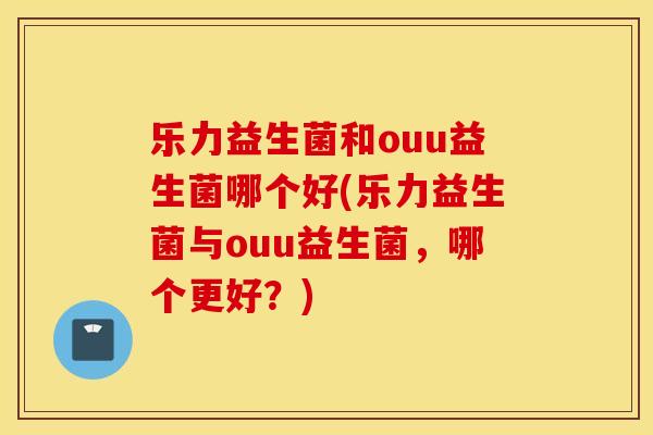 乐力益生菌和ouu益生菌哪个好(乐力益生菌与ouu益生菌，哪个更好？)