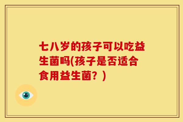 七八岁的孩子可以吃益生菌吗(孩子是否适合食用益生菌？)