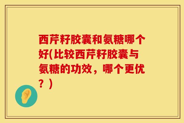 西芹籽胶囊和氨糖哪个好(比较西芹籽胶囊与氨糖的功效，哪个更优？)