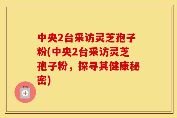 中央2台采访灵芝孢子粉(中央2台采访灵芝孢子粉，探寻其健康秘密)