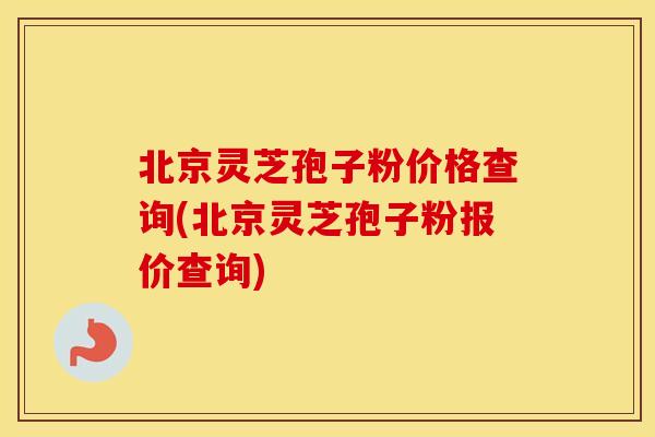 北京灵芝孢子粉价格查询(北京灵芝孢子粉报价查询)