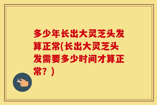 多少年长出大灵芝头发算正常(长出大灵芝头发需要多少时间才算正常？)
