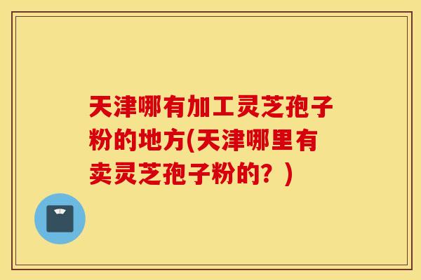 天津哪有加工灵芝孢子粉的地方(天津哪里有卖灵芝孢子粉的？)