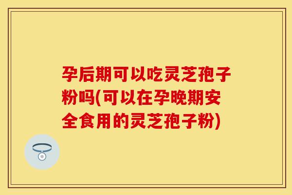 孕后期可以吃灵芝孢子粉吗(可以在孕晚期安全食用的灵芝孢子粉)