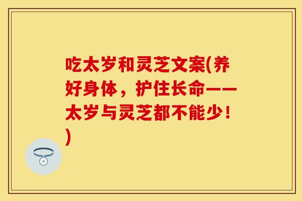 吃太岁和灵芝文案(养好身体，护住长命——太岁与灵芝都不能少！)