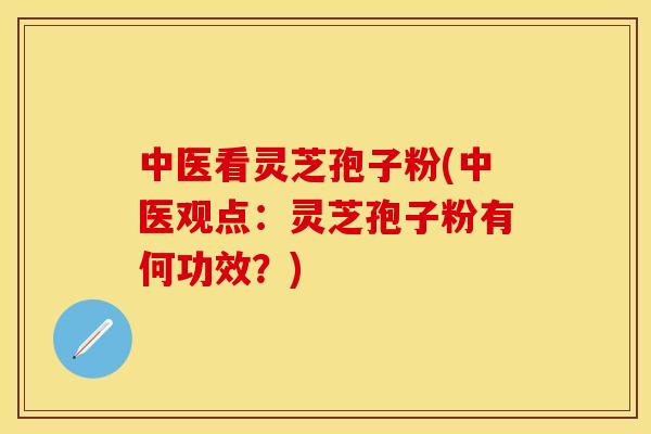 中医看灵芝孢子粉(中医观点：灵芝孢子粉有何功效？)