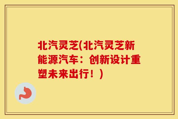 北汽灵芝(北汽灵芝新能源汽车：创新设计重塑未来出行！)