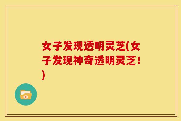 女子发现透明灵芝(女子发现神奇透明灵芝!) 女子发现透明灵芝(女子发现神奇透明灵芝!)