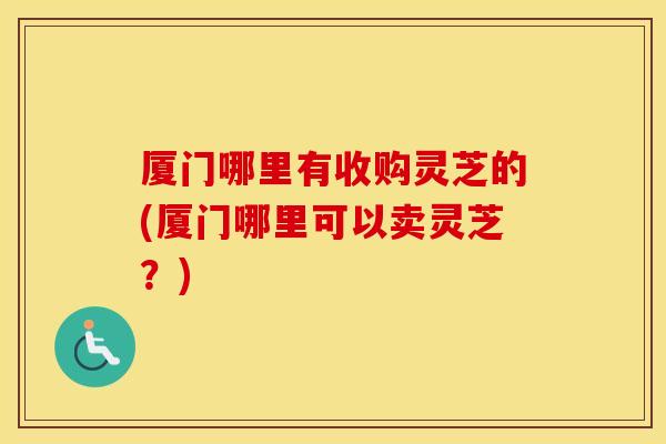 厦门哪里有收购灵芝的(厦门哪里可以卖灵芝？)