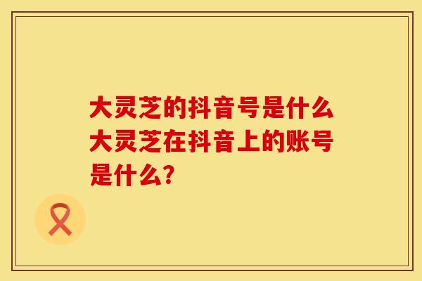 大灵芝的抖音号是什么大灵芝在抖音上的账号是什么？
