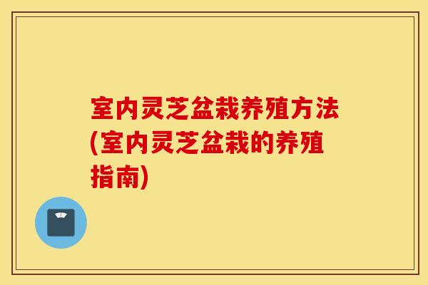 室内灵芝盆栽养殖方法(室内灵芝盆栽的养殖指南)