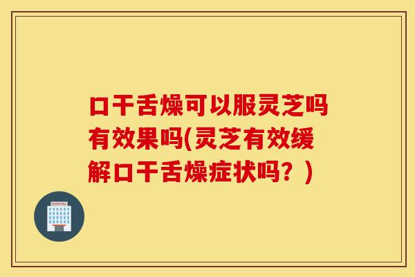 口干舌燥可以服灵芝吗有效果吗(灵芝有效缓解口干舌燥症状吗？)