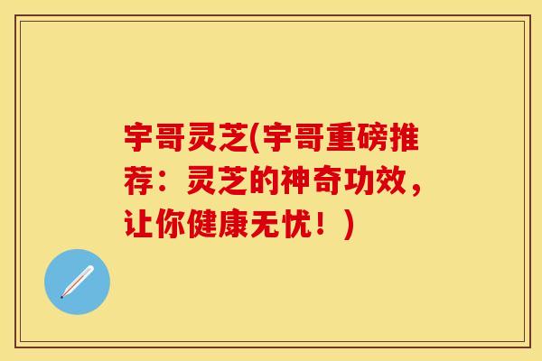 宇哥灵芝(宇哥重磅推荐：灵芝的神奇功效，让你健康无忧！)
