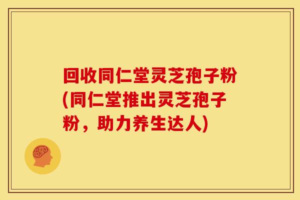 回收同仁堂灵芝孢子粉(同仁堂推出灵芝孢子粉，助力养生达人)