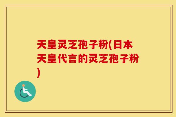 天皇灵芝孢子粉(日本天皇代言的灵芝孢子粉)