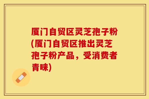 厦门自贸区灵芝孢子粉(厦门自贸区推出灵芝孢子粉产品，受消费者青睐)