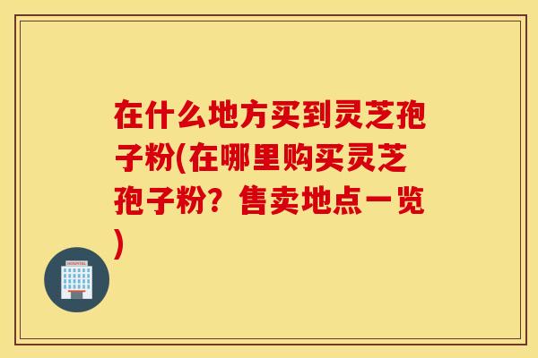 在什么地方买到灵芝孢子粉(在哪里购买灵芝孢子粉？售卖地点一览)