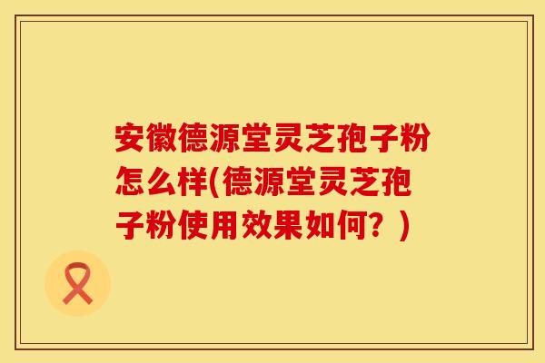安徽德源堂灵芝孢子粉怎么样(德源堂灵芝孢子粉使用效果如何？)