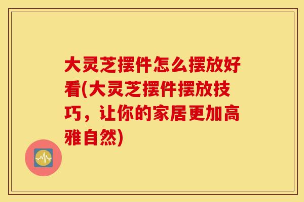 大灵芝摆件怎么摆放好看(大灵芝摆件摆放技巧，让你的家居更加高雅自然)