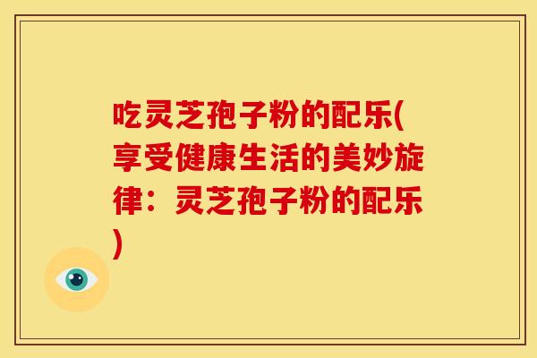 吃灵芝孢子粉的配乐(享受健康生活的美妙旋律：灵芝孢子粉的配乐)