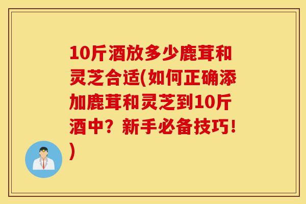 10斤酒放多少鹿茸和灵芝合适(如何正确添加鹿茸和灵芝到10斤酒中?新手必备技巧!) 10斤酒放多少鹿茸和灵芝合适(如何正确添加鹿茸和灵芝到10斤酒中?新手必备技巧!)