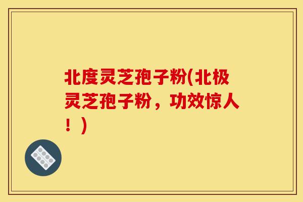 北度灵芝孢子粉(北极灵芝孢子粉，功效惊人！)