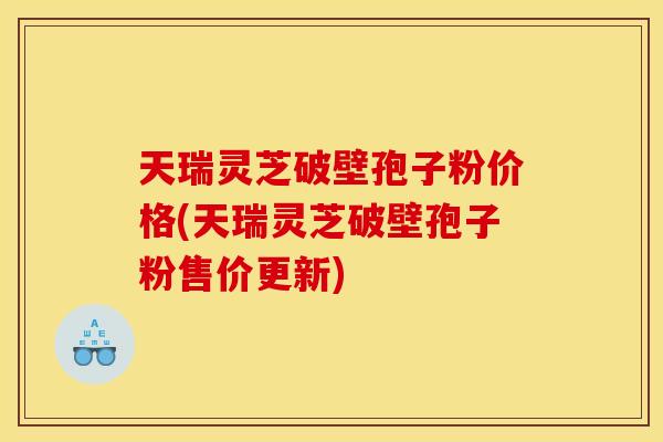 天瑞灵芝破壁孢子粉价格(天瑞灵芝破壁孢子粉售价更新)
