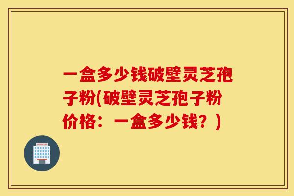 一盒多少钱破壁灵芝孢子粉(破壁灵芝孢子粉价格：一盒多少钱？)