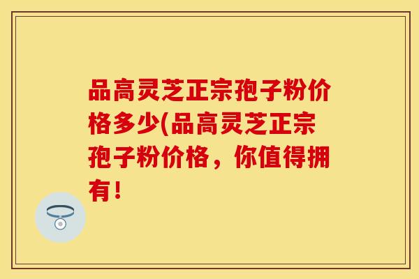 品高灵芝正宗孢子粉价格多少(品高灵芝正宗孢子粉价格,你值得拥有! 品高灵芝正宗孢子粉价格多少(品高灵芝正宗孢子粉价格,你值得拥有!