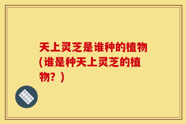 天上灵芝是谁种的植物(谁是种天上灵芝的植物？)