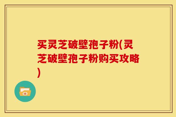 买灵芝破壁孢子粉(灵芝破壁孢子粉购买攻略)