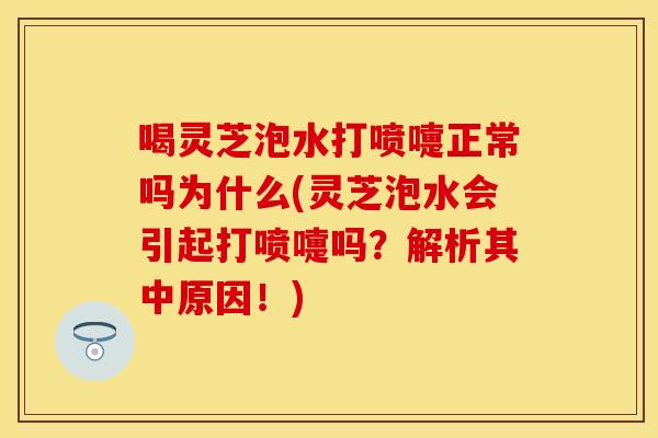喝灵芝泡水打喷嚏正常吗为什么(灵芝泡水会引起打喷嚏吗？解析其中原因！)