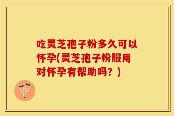 吃灵芝孢子粉多久可以怀孕(灵芝孢子粉服用对怀孕有帮助吗？)