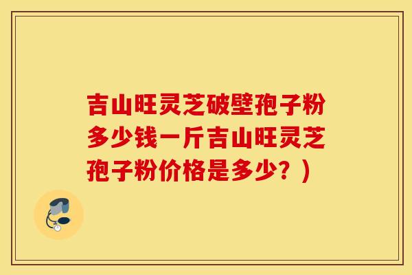 吉山旺灵芝破壁孢子粉多少钱一斤吉山旺灵芝孢子粉价格是多少？)