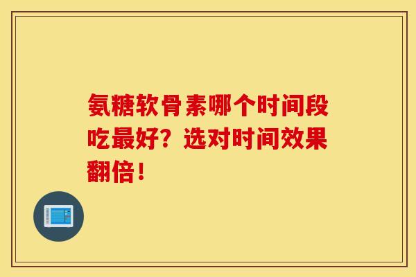 氨糖软骨素哪个时间段吃最好？选对时间效果翻倍！