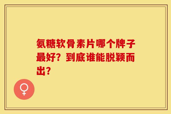 氨糖软骨素片哪个牌子最好？到底谁能脱颖而出？