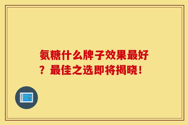 氨糖什么牌子效果最好？最佳之选即将揭晓！