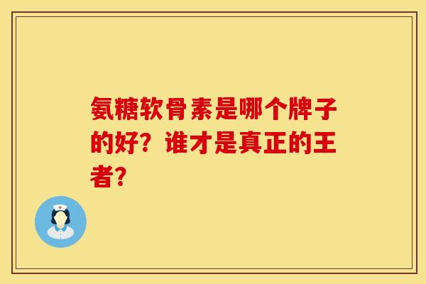 氨糖软骨素是哪个牌子的好？谁才是真正的王者？