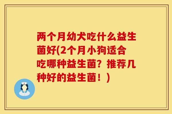 两个月幼犬吃什么益生菌好(2个月小狗适合吃哪种益生菌？推荐几种好的益生菌！)